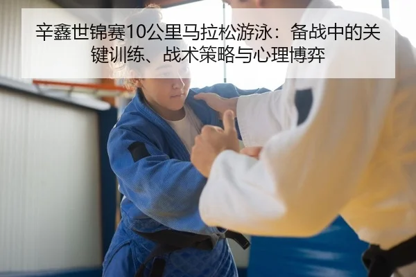 辛鑫世锦赛10公里马拉松游泳：备战中的关键训练、战术策略与心理博弈