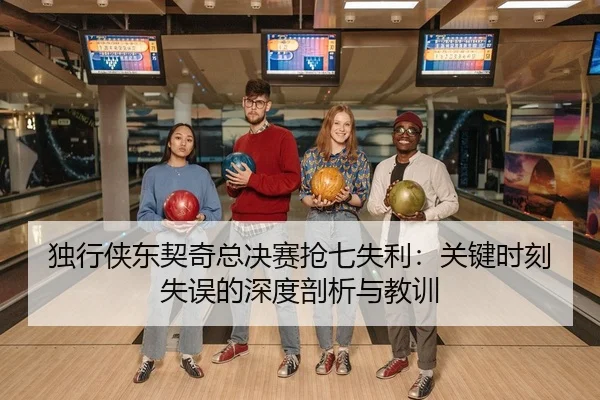 独行侠东契奇总决赛抢七失利：关键时刻失误的深度剖析与教训